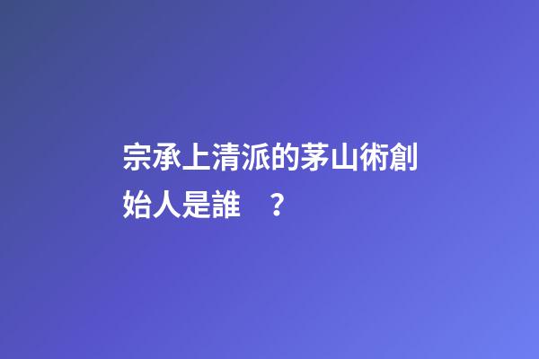 宗承上清派的茅山術創始人是誰？